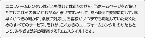 ユニフォームレンタルはどこも同じではありません。当ホームページをご覧いただければその違いがわかると思います。そして、あらゆるご要望に対して、素早くかつきめ細かに、柔軟に対応し、お客様がいつまでも満足していただくためのすべてのサービス、それが、これからのユニフォームレンタルのかたちとして、みやざき洗染が提案する「エムスタイル」です。